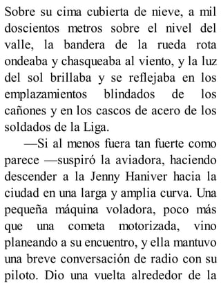 Sobre su cima cubierta de nieve, a mil
doscientos metros sobre el nivel del
valle, la bandera de la rueda rota
ondeaba y chasqueaba al viento, y la luz
del sol brillaba y se reflejaba en los
emplazamientos blindados de los
cañones y en los cascos de acero de los
soldados de la Liga.
—Si al menos fuera tan fuerte como
parece —suspiró la aviadora, haciendo
descender a la Jenny Haniver hacia la
ciudad en una larga y amplia curva. Una
pequeña máquina voladora, poco más
que una cometa motorizada, vino
planeando a su encuentro, y ella mantuvo
una breve conversación de radio con su
piloto. Dio una vuelta alrededor de la
 