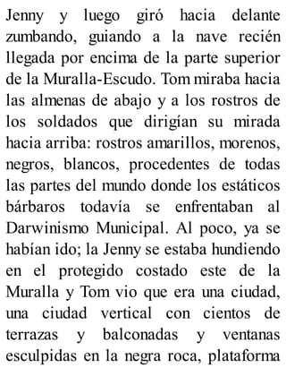 Jenny y luego giró hacia delante
zumbando, guiando a la nave recién
llegada por encima de la parte superior
de la Muralla-Escudo. Tom miraba hacia
las almenas de abajo y a los rostros de
los soldados que dirigían su mirada
hacia arriba: rostros amarillos, morenos,
negros, blancos, procedentes de todas
las partes del mundo donde los estáticos
bárbaros todavía se enfrentaban al
Darwinismo Municipal. Al poco, ya se
habían ido; la Jenny se estaba hundiendo
en el protegido costado este de la
Muralla y Tom vio que era una ciudad,
una ciudad vertical con cientos de
terrazas y balconadas y ventanas
esculpidas en la negra roca, plataforma
 