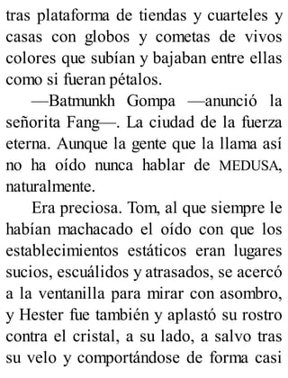 tras plataforma de tiendas y cuarteles y
casas con globos y cometas de vivos
colores que subían y bajaban entre ellas
como si fueran pétalos.
—Batmunkh Gompa —anunció la
señorita Fang—. La ciudad de la fuerza
eterna. Aunque la gente que la llama así
no ha oído nunca hablar de MEDUSA,
naturalmente.
Era preciosa. Tom, al que siempre le
habían machacado el oído con que los
establecimientos estáticos eran lugares
sucios, escuálidos y atrasados, se acercó
a la ventanilla para mirar con asombro,
y Hester fue también y aplastó su rostro
contra el cristal, a su lado, a salvo tras
su velo y comportándose de forma casi
 