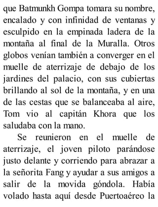 que Batmunkh Gompa tomara su nombre,
encalado y con infinidad de ventanas y
esculpido en la empinada ladera de la
montaña al final de la Muralla. Otros
globos venían también a converger en el
muelle de aterrizaje de debajo de los
jardines del palacio, con sus cubiertas
brillando al sol de la montaña, y en una
de las cestas que se balanceaba al aire,
Tom vio al capitán Khora que los
saludaba con la mano.
Se reunieron en el muelle de
aterrizaje, el joven piloto parándose
justo delante y corriendo para abrazar a
la señorita Fang y ayudar a sus amigos a
salir de la movida góndola. Había
volado hasta aquí desde Puertoaéreo la
 