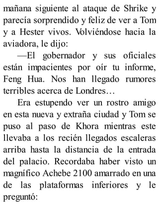 mañana siguiente al ataque de Shrike y
parecía sorprendido y feliz de ver a Tom
y a Hester vivos. V
olviéndose hacia la
aviadora, le dijo:
—El gobernador y sus oficiales
están impacientes por oír tu informe,
Feng Hua. Nos han llegado rumores
terribles acerca de Londres…
Era estupendo ver un rostro amigo
en esta nueva y extraña ciudad y Tom se
puso al paso de Khora mientras este
llevaba a los recién llegados escaleras
arriba hasta la distancia de la entrada
del palacio. Recordaba haber visto un
magnífico Achebe 2100 amarrado en una
de las plataformas inferiores y le
preguntó:
 