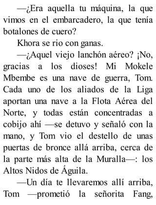 —¿Era aquella tu máquina, la que
vimos en el embarcadero, la que tenía
botalones de cuero?
Khora se rio con ganas.
—¿Aquel viejo lanchón aéreo? ¡No,
gracias a los dioses! Mi Mokele
Mbembe es una nave de guerra, Tom.
Cada uno de los aliados de la Liga
aportan una nave a la Flota Aérea del
Norte, y todas están concentradas a
cobijo ahí —se detuvo y señaló con la
mano, y Tom vio el destello de unas
puertas de bronce allá arriba, cerca de
la parte más alta de la Muralla—: los
Altos Nidos de Águila.
—Un día te llevaremos allí arriba,
Tom —prometió la señorita Fang,
 