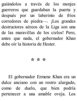 guiándolos a través de los monjes
guerreros que guardaban la puerta y
después por un laberinto de fríos
corredores de piedra—. ¡Los grandes
destructores aéreos de la Liga son una
de las maravillas de los cielos! Pero,
antes que nada, el gobernador Khan
debe oír la historia de Hester.
* * *
El gobernador Ermene Khan era un
dulce anciano con un rostro alargado,
como de duelo, que bien podría
pertenecer a una amable oveja. Los
 