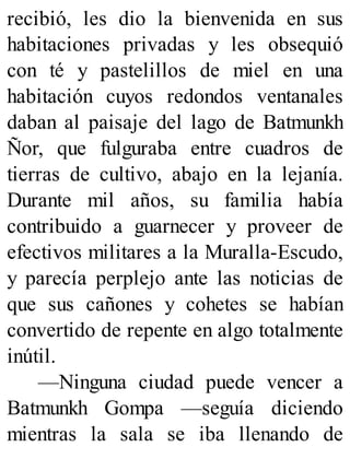 recibió, les dio la bienvenida en sus
habitaciones privadas y les obsequió
con té y pastelillos de miel en una
habitación cuyos redondos ventanales
daban al paisaje del lago de Batmunkh
Ñor, que fulguraba entre cuadros de
tierras de cultivo, abajo en la lejanía.
Durante mil años, su familia había
contribuido a guarnecer y proveer de
efectivos militares a la Muralla-Escudo,
y parecía perplejo ante las noticias de
que sus cañones y cohetes se habían
convertido de repente en algo totalmente
inútil.
—Ninguna ciudad puede vencer a
Batmunkh Gompa —seguía diciendo
mientras la sala se iba llenando de
 