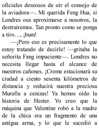 oficiales deseosos de oír el consejo de
la aviadora—. Mi querida Feng Hua, si
Londres osa aproximarse a nosotros, la
destruiremos. Tan pronto como se ponga
a tiro…, ¡bum!
—¡Pero eso es precisamente lo que
estoy tratando de decirle! —gritaba la
señorita Fang impaciente—. Londres no
necesita llegar hasta el alcance de
nuestros cañones. ¡Crome estacionará su
ciudad a ciento sesenta kilómetros de
distancia y reducirá nuestra preciosa
Muralla a cenizas! Ya hemos oído la
historia de Hester. Yo creo que la
máquina que Valentine robó a la madre
de la chica era un fragmento de una
antigua arma, y lo que le sucedió a
 