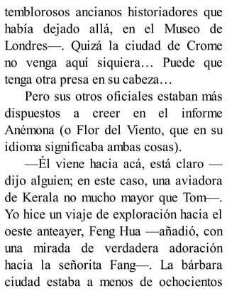temblorosos ancianos historiadores que
había dejado allá, en el Museo de
Londres—. Quizá la ciudad de Crome
no venga aquí siquiera… Puede que
tenga otra presa en su cabeza…
Pero sus otros oficiales estaban más
dispuestos a creer en el informe
Anémona (o Flor del Viento, que en su
idioma significaba ambas cosas).
—Él viene hacia acá, está claro —
dijo alguien; en este caso, una aviadora
de Kerala no mucho mayor que Tom—.
Yo hice un viaje de exploración hacia el
oeste anteayer, Feng Hua —añadió, con
una mirada de verdadera adoración
hacia la señorita Fang—. La bárbara
ciudad estaba a menos de ochocientos
 