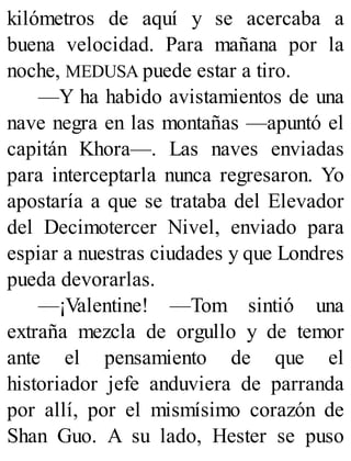 kilómetros de aquí y se acercaba a
buena velocidad. Para mañana por la
noche, MEDUSA puede estar a tiro.
—Y ha habido avistamientos de una
nave negra en las montañas —apuntó el
capitán Khora—. Las naves enviadas
para interceptarla nunca regresaron. Yo
apostaría a que se trataba del Elevador
del Decimotercer Nivel, enviado para
espiar a nuestras ciudades y que Londres
pueda devorarlas.
—¡Valentine! —Tom sintió una
extraña mezcla de orgullo y de temor
ante el pensamiento de que el
historiador jefe anduviera de parranda
por allí, por el mismísimo corazón de
Shan Guo. A su lado, Hester se puso
 