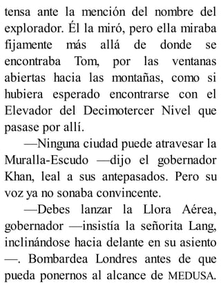 tensa ante la mención del nombre del
explorador. Él la miró, pero ella miraba
fijamente más allá de donde se
encontraba Tom, por las ventanas
abiertas hacia las montañas, como si
hubiera esperado encontrarse con el
Elevador del Decimotercer Nivel que
pasase por allí.
—Ninguna ciudad puede atravesar la
Muralla-Escudo —dijo el gobernador
Khan, leal a sus antepasados. Pero su
voz ya no sonaba convincente.
—Debes lanzar la Llora Aérea,
gobernador —insistía la señorita Lang,
inclinándose hacia delante en su asiento
—. Bombardea Londres antes de que
pueda ponernos al alcance de MEDUSA.
 