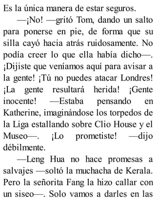 Es la única manera de estar seguros.
—¡No! —gritó Tom, dando un salto
para ponerse en pie, de forma que su
silla cayó hacia atrás ruidosamente. No
podía creer lo que ella había dicho—.
¡Dijiste que veníamos aquí para avisar a
la gente! ¡Tú no puedes atacar Londres!
¡La gente resultará herida! ¡Gente
inocente! —Estaba pensando en
Katherine, imaginándose los torpedos de
la Liga estallando sobre Clio House y el
Museo—. ¡Lo prometiste! —dijo
débilmente.
—Leng Hua no hace promesas a
salvajes —soltó la muchacha de Kerala.
Pero la señorita Fang la hizo callar con
un siseo—. Solo vamos a darles en las
 