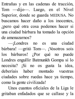 Entrañas y en las cadenas de tracción,
Tom —dijo—. Luego, en el Nivel
Superior, donde se guarda MEDUSA. No
buscamos hacer daño a los inocentes,
¿pero qué otra cosa podemos hacer si
una ciudad bárbara ha tomado la opción
de amenazarnos?
—¡Londres no es una ciudad
bárbara! —gritó Tom—. ¡V
osotros sois
los bárbaros! ¿Por qué no puede
Londres engullir Batmunkh Gompa si lo
necesita? ¡Si no os gusta la idea,
deberíais haber montado vuestras
ciudades sobre ruedas hace ya tiempo,
como la gente civilizada!
Unos cuantos oficiales de la Liga le
gritaban enfadados que se callase y la
 