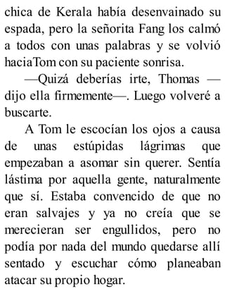 chica de Kerala había desenvainado su
espada, pero la señorita Fang los calmó
a todos con unas palabras y se volvió
haciaTom con su paciente sonrisa.
—Quizá deberías irte, Thomas —
dijo ella firmemente—. Luego volveré a
buscarte.
A Tom le escocían los ojos a causa
de unas estúpidas lágrimas que
empezaban a asomar sin querer. Sentía
lástima por aquella gente, naturalmente
que sí. Estaba convencido de que no
eran salvajes y ya no creía que se
merecieran ser engullidos, pero no
podía por nada del mundo quedarse allí
sentado y escuchar cómo planeaban
atacar su propio hogar.
 