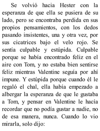 Se volvió hacia Hester con la
esperanza de que ella se pusiera de su
lado, pero se encontraba perdida en sus
propios pensamientos, con los dedos
pasando insistentes, una y otra vez, por
sus cicatrices bajo el velo rojo. Se
sentía culpable y estúpida. Culpable
porque se había encontrado feliz en el
aire con Tom, y no estaba bien sentirse
feliz mientras Valentine seguía por ahí
impune. Y estúpida porque cuando él le
regaló el chal, ella había empezado a
albergar la esperanza de que le gustaba
a Tom, y pensar en Valentine le hacía
recordar que no podía gustar a nadie, no
de esa manera, nunca. Cuando lo vio
mirarla, solo dijo:
 