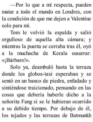 —Por lo que a mí respecta, pueden
matar a todo el mundo en Londres, con
la condición de que me dejen a Valentine
solo para mí.
Tom le volvió la espalda y salió
orgulloso de aquella alta cámara; y
mientras la puerta se cerraba tras él, oyó
a la muchacha de Kerala susurrar:
«¡Bárbaro!».
Solo ya, deambuló hasta la terraza
donde los globos-taxi esperaban y se
sentó en un banco de piedra, enfadado y
sintiéndose traicionado, pensando en las
cosas que debería haberle dicho a la
señorita Fang si se le hubieran ocurrido
a su debido tiempo. Por debajo de él,
los tejados y las terrazas de Batmunkh
 