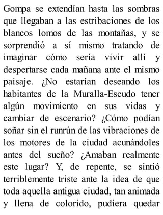 Gompa se extendían hasta las sombras
que llegaban a las estribaciones de los
blancos lomos de las montañas, y se
sorprendió a sí mismo tratando de
imaginar cómo sería vivir allí y
despertarse cada mañana ante el mismo
paisaje. ¿No estarían deseando los
habitantes de la Muralla-Escudo tener
algún movimiento en sus vidas y
cambiar de escenario? ¿Cómo podían
soñar sin el runrún de las vibraciones de
los motores de la ciudad acunándoles
antes del sueño? ¿Amaban realmente
este lugar? Y, de repente, se sintió
terriblemente triste ante la idea de que
toda aquella antigua ciudad, tan animada
y llena de colorido, pudiera quedar
 