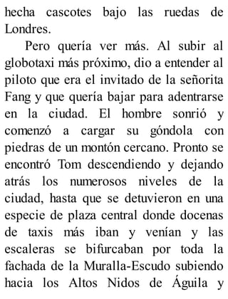 hecha cascotes bajo las ruedas de
Londres.
Pero quería ver más. Al subir al
globotaxi más próximo, dio a entender al
piloto que era el invitado de la señorita
Fang y que quería bajar para adentrarse
en la ciudad. El hombre sonrió y
comenzó a cargar su góndola con
piedras de un montón cercano. Pronto se
encontró Tom descendiendo y dejando
atrás los numerosos niveles de la
ciudad, hasta que se detuvieron en una
especie de plaza central donde docenas
de taxis más iban y venían y las
escaleras se bifurcaban por toda la
fachada de la Muralla-Escudo subiendo
hacia los Altos Nidos de Águila y
 