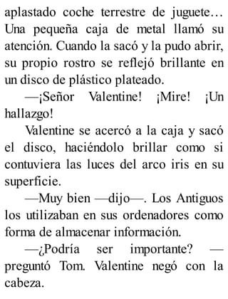 aplastado coche terrestre de juguete…
Una pequeña caja de metal llamó su
atención. Cuando la sacó y la pudo abrir,
su propio rostro se reflejó brillante en
un disco de plástico plateado.
—¡Señor Valentine! ¡Mire! ¡Un
hallazgo!
Valentine se acercó a la caja y sacó
el disco, haciéndolo brillar como si
contuviera las luces del arco iris en su
superficie.
—Muy bien —dijo—. Los Antiguos
los utilizaban en sus ordenadores como
forma de almacenar información.
—¿Podría ser importante? —
preguntó Tom. Valentine negó con la
cabeza.
 
