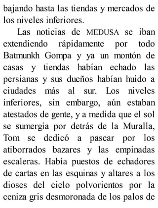 bajando hasta las tiendas y mercados de
los niveles inferiores.
Las noticias de MEDUSA se iban
extendiendo rápidamente por todo
Batmunkh Gompa y ya un montón de
casas y tiendas habían echado las
persianas y sus dueños habían huido a
ciudades más al sur. Los niveles
inferiores, sin embargo, aún estaban
atestados de gente, y a medida que el sol
se sumergía por detrás de la Muralla,
Tom se dedicó a pasear por los
atiborrados bazares y las empinadas
escaleras. Había puestos de echadores
de cartas en las esquinas y altares a los
dioses del cielo polvorientos por la
ceniza gris desmoronada de los palos de
 