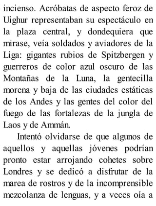 incienso. Acróbatas de aspecto feroz de
Uighur representaban su espectáculo en
la plaza central, y dondequiera que
mirase, veía soldados y aviadores de la
Liga: gigantes rubios de Spitzbergen y
guerreros de color azul oscuro de las
Montañas de la Luna, la gentecilla
morena y baja de las ciudades estáticas
de los Andes y las gentes del color del
fuego de las fortalezas de la jungla de
Laos y de Ammán.
Intentó olvidarse de que algunos de
aquellos y aquellas jóvenes podrían
pronto estar arrojando cohetes sobre
Londres y se dedicó a disfrutar de la
marea de rostros y de la incomprensible
mezcolanza de lenguas, y a veces oía a
 