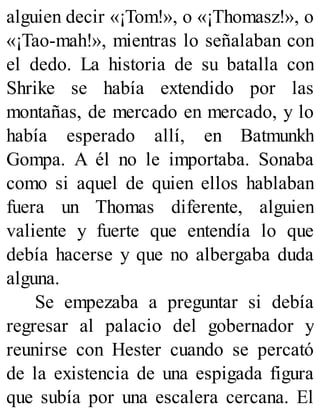 alguien decir «¡Tom!», o «¡Thomasz!», o
«¡Tao-mah!», mientras lo señalaban con
el dedo. La historia de su batalla con
Shrike se había extendido por las
montañas, de mercado en mercado, y lo
había esperado allí, en Batmunkh
Gompa. A él no le importaba. Sonaba
como si aquel de quien ellos hablaban
fuera un Thomas diferente, alguien
valiente y fuerte que entendía lo que
debía hacerse y que no albergaba duda
alguna.
Se empezaba a preguntar si debía
regresar al palacio del gobernador y
reunirse con Hester cuando se percató
de la existencia de una espigada figura
que subía por una escalera cercana. El
 