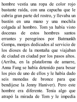 hombre vestía una ropa de color rojo
bastante raída, con una capucha que le
cubría gran parte del rostro, y llevaba un
bastón en una mano y una mochila
colgada al hombro. Tom ya había visto
docenas de estos hombres santos
errantes y peregrinos por Batmunkh
Gompa, monjes dedicados al servicio de
los dioses de la montaña que viajaban
de ciudad en ciudad por los pasos altos.
(Arriba, en la plataforma de amarre,
Anna Fang se había detenido para besar
los pies de uno de ellos y le había dado
seis monedas de bronce para que
bendijese la Jenny Haniver). Pero este
hombre era diferente. Tenía algo que
atrapó la mirada de Tom y le impedía
 