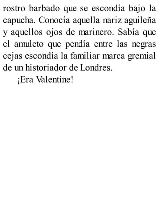 rostro barbado que se escondía bajo la
capucha. Conocía aquella nariz aguileña
y aquellos ojos de marinero. Sabía que
el amuleto que pendía entre las negras
cejas escondía la familiar marca gremial
de un historiador de Londres.
¡Era Valentine!
 