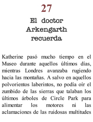 27
El doctor
Arkengarth
recuerda
Katherine pasó mucho tiempo en el
Museo durante aquellos últimos días,
mientras Londres avanzaba rugiendo
hacia las montañas. A salvo en aquellos
polvorientos laberintos, no podía oír el
zumbido de las sierras que talaban los
últimos árboles de Circle Park para
alimentar los motores ni las
aclamaciones de las ruidosas multitudes
 