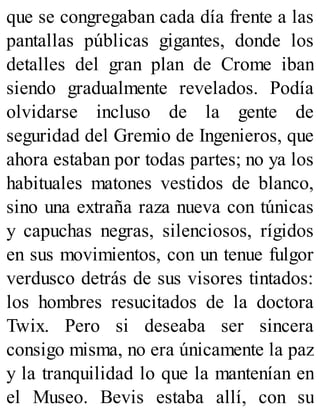 que se congregaban cada día frente a las
pantallas públicas gigantes, donde los
detalles del gran plan de Crome iban
siendo gradualmente revelados. Podía
olvidarse incluso de la gente de
seguridad del Gremio de Ingenieros, que
ahora estaban por todas partes; no ya los
habituales matones vestidos de blanco,
sino una extraña raza nueva con túnicas
y capuchas negras, silenciosos, rígidos
en sus movimientos, con un tenue fulgor
verdusco detrás de sus visores tintados:
los hombres resucitados de la doctora
Twix. Pero si deseaba ser sincera
consigo misma, no era únicamente la paz
y la tranquilidad lo que la mantenían en
el Museo. Bevis estaba allí, con su
 