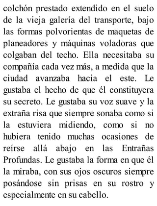 colchón prestado extendido en el suelo
de la vieja galería del transporte, bajo
las formas polvorientas de maquetas de
planeadores y máquinas voladoras que
colgaban del techo. Ella necesitaba su
compañía cada vez más, a medida que la
ciudad avanzaba hacia el este. Le
gustaba el hecho de que él constituyera
su secreto. Le gustaba su voz suave y la
extraña risa que siempre sonaba como si
la estuviera midiendo, como si no
hubiera tenido muchas ocasiones de
reírse allá abajo en las Entrañas
Profundas. Le gustaba la forma en que él
la miraba, con sus ojos oscuros siempre
posándose sin prisas en su rostro y
especialmente en su cabello.
 