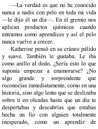 —La verdad es que no he conocido
nunca a nadie con pelo en toda mi vida
—le dijo él un día—. En el gremio nos
aplican productos químicos cuando
entramos como aprendices y así el pelo
nunca vuelve a crecer.
Katherine pensó en su cráneo pálido
y suave. También le gustaba. Le iba
como anillo al dedo. ¿Sería esto lo que
suponía empezar a enamorarse? ¿No
algo grande y sorprendente que
reconocías inmediatamente, como en una
historia, sino algo lento que se deslizaba
sobre ti en oleadas hasta que un día te
despertabas y descubrías que estabas
hecha un lío con alguien totalmente
inesperado, como un aprendiz de
 