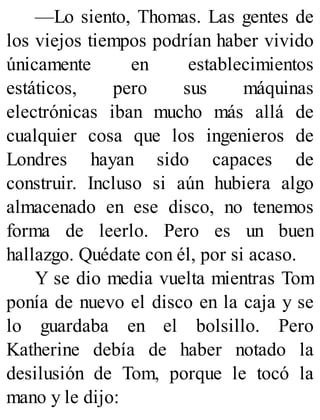 —Lo siento, Thomas. Las gentes de
los viejos tiempos podrían haber vivido
únicamente en establecimientos
estáticos, pero sus máquinas
electrónicas iban mucho más allá de
cualquier cosa que los ingenieros de
Londres hayan sido capaces de
construir. Incluso si aún hubiera algo
almacenado en ese disco, no tenemos
forma de leerlo. Pero es un buen
hallazgo. Quédate con él, por si acaso.
Y se dio media vuelta mientras Tom
ponía de nuevo el disco en la caja y se
lo guardaba en el bolsillo. Pero
Katherine debía de haber notado la
desilusión de Tom, porque le tocó la
mano y le dijo:
 