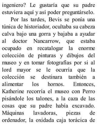 ingeniero? Le gustaría que su padre
estuviera aquí y así poder preguntárselo.
Por las tardes, Bevis se ponía una
túnica de historiador, ocultaba su cabeza
calva bajo una gorra y bajaba a ayudar
al doctor Nancarrow, que estaba
ocupado en recatalogar la enorme
colección de pinturas y dibujos del
museo y en tomar fotografías por si al
lord mayor se le ocurría que la
colección se destinara también a
alimentar los hornos. Entonces,
Katherine recorría el museo con Perro
pisándole los talones, a la caza de las
cosas que su padre había excavado.
Máquinas lavadoras, piezas de
ordenador, la oxidada caja torácica de
 