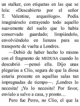 un stalker, con etiquetas en las que se
leía: «Descubierto por el señor
T. Valentine, arqueólogo». Podía
imaginárselo extrayendo todo aquello
suavemente del suelo que lo había
conservado guardado; limpiándolo,
envolviéndolo en lienzos para su
transporte de vuelta a Londres.
—Debió de haber hecho lo mismo
con el fragmento de MEDUSA cuando lo
descubrió —pensó ella. Dijo unas
plegarias a Clio, segura de que la diosa
estaría presente en aquellas salas tan
impregnadas de tiempo—. ¡Londres lo
necesita! ¡Yo lo necesito! Por favor,
envíalo a salvo a casa, y pronto…
Pero fue Perro, no Clio, el que la
 