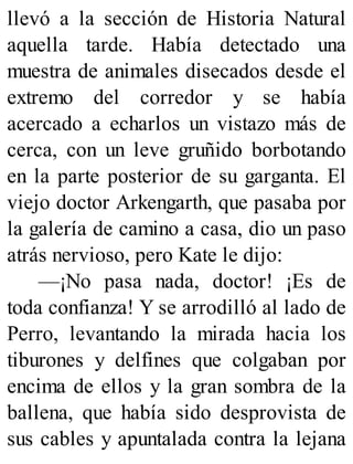 llevó a la sección de Historia Natural
aquella tarde. Había detectado una
muestra de animales disecados desde el
extremo del corredor y se había
acercado a echarlos un vistazo más de
cerca, con un leve gruñido borbotando
en la parte posterior de su garganta. El
viejo doctor Arkengarth, que pasaba por
la galería de camino a casa, dio un paso
atrás nervioso, pero Kate le dijo:
—¡No pasa nada, doctor! ¡Es de
toda confianza! Y se arrodilló al lado de
Perro, levantando la mirada hacia los
tiburones y delfines que colgaban por
encima de ellos y la gran sombra de la
ballena, que había sido desprovista de
sus cables y apuntalada contra la lejana
 