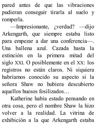 pared antes de que las vibraciones
pudieran conseguir tirarla al suelo y
romperla.
—Impresionante, ¿verdad? —dijo
Arkengarth, que siempre estaba listo
para empezar a dar una conferencia—.
Una ballena azul. Cazada hasta la
extinción en la primera mitad del
siglo XXI. O posiblemente en el XX: los
registros no están claros. Ni siquiera
habríamos conocido su aspecto si la
señora Shaw no hubiera descubierto
aquellos huesos fosilizados…
Katherine había estado pensando en
otra cosa, pero el nombre Shaw la hizo
volver a la realidad. La vitrina de
exhibición a la que Arkengarth estaba
 