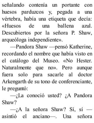 señalando contenía un portante con
huesos parduzcos y, pegada a una
vértebra, había una etiqueta que decía:
«Huesos de una ballena azul.
Descubiertos por la señora P. Shaw,
arqueóloga independiente».
—Pandora Shaw —pensó Katherine,
recordando el nombre que había visto en
el catálogo del Museo. «No Hester.
Naturalmente que no». Pero aunque
fuera solo para sacarle al doctor
Arkengarth de su tono de conferenciante,
le preguntó:
—¿La conoció usted? ¿A Pandora
Shaw?
—¿A la señora Shaw? Sí, sí —
asintió el anciano—. Una señora
 