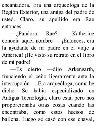 encantadora. Era una arqueóloga de la
Región Exterior, una amiga del padre de
usted. Claro, su apellido era Rae
entonces…
—¿Pandora Rae? —Katherine
conocía aquel nombre—. ¡Entonces, era
la ayudante de mi padre en el viaje a
América! ¡He visto su retrato en el libro
de mi padre!
—Es cierto —dijo Arkengarth,
frunciendo el ceño ligeramente ante la
interrupción—. Era arqueóloga, como he
dicho. Se había especializado en
Antigua Tecnología, claro está, pero nos
proporcionaba otras cosas cuando las
encontraba, como estos huesos de
ballena. Luego se casó con ese chaval,
 