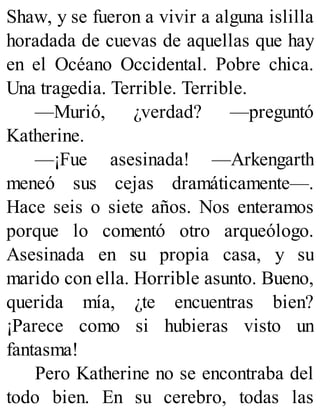 Shaw, y se fueron a vivir a alguna islilla
horadada de cuevas de aquellas que hay
en el Océano Occidental. Pobre chica.
Una tragedia. Terrible. Terrible.
—Murió, ¿verdad? —preguntó
Katherine.
—¡Fue asesinada! —Arkengarth
meneó sus cejas dramáticamente—.
Hace seis o siete años. Nos enteramos
porque lo comentó otro arqueólogo.
Asesinada en su propia casa, y su
marido con ella. Horrible asunto. Bueno,
querida mía, ¿te encuentras bien?
¡Parece como si hubieras visto un
fantasma!
Pero Katherine no se encontraba del
todo bien. En su cerebro, todas las
 