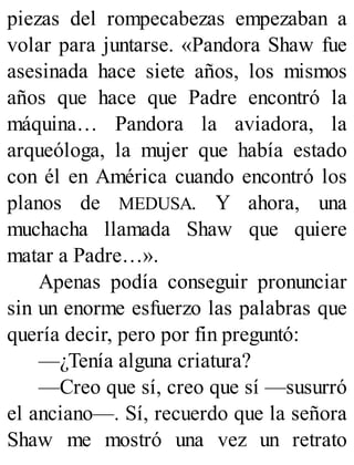 piezas del rompecabezas empezaban a
volar para juntarse. «Pandora Shaw fue
asesinada hace siete años, los mismos
años que hace que Padre encontró la
máquina… Pandora la aviadora, la
arqueóloga, la mujer que había estado
con él en América cuando encontró los
planos de MEDUSA. Y ahora, una
muchacha llamada Shaw que quiere
matar a Padre…».
Apenas podía conseguir pronunciar
sin un enorme esfuerzo las palabras que
quería decir, pero por fin preguntó:
—¿Tenía alguna criatura?
—Creo que sí, creo que sí —susurró
el anciano—. Sí, recuerdo que la señora
Shaw me mostró una vez un retrato
 