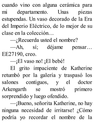 cuando vino con alguna cerámica para
mi departamento. Unas piezas
estupendas. Un vaso decorado de la Era
del Imperio Eléctrico, de lo mejor de su
clase en la colección…
—¿Recuerda usted el nombre?
—Ah, sí; déjame pensar…
EE27190, creo.
—¡El vaso no! ¡El bebé!
El grito impaciente de Katherine
retumbó por la galería y traspasó los
salones contiguos, y el doctor
Arkengarth se mostró primero
sorprendido y luego ofendido.
—¡Bueno, señorita Katherine, no hay
ninguna necesidad de irritarse! ¿Cómo
podría yo recordar el nombre de la
 