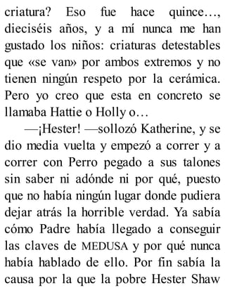 criatura? Eso fue hace quince…,
dieciséis años, y a mí nunca me han
gustado los niños: criaturas detestables
que «se van» por ambos extremos y no
tienen ningún respeto por la cerámica.
Pero yo creo que esta en concreto se
llamaba Hattie o Holly o…
—¡Hester! —sollozó Katherine, y se
dio media vuelta y empezó a correr y a
correr con Perro pegado a sus talones
sin saber ni adónde ni por qué, puesto
que no había ningún lugar donde pudiera
dejar atrás la horrible verdad. Ya sabía
cómo Padre había llegado a conseguir
las claves de MEDUSA y por qué nunca
había hablado de ello. Por fin sabía la
causa por la que la pobre Hester Shaw
 