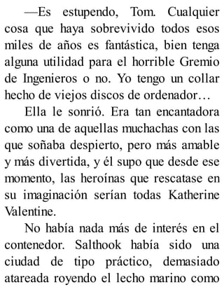 —Es estupendo, Tom. Cualquier
cosa que haya sobrevivido todos esos
miles de años es fantástica, bien tenga
alguna utilidad para el horrible Gremio
de Ingenieros o no. Yo tengo un collar
hecho de viejos discos de ordenador…
Ella le sonrió. Era tan encantadora
como una de aquellas muchachas con las
que soñaba despierto, pero más amable
y más divertida, y él supo que desde ese
momento, las heroínas que rescatase en
su imaginación serían todas Katherine
Valentine.
No había nada más de interés en el
contenedor. Salthook había sido una
ciudad de tipo práctico, demasiado
atareada royendo el lecho marino como
 