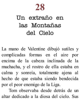 28
Un extraño en
las Montañas
del Cielo
La mano de Valentine dibujó sutiles y
complicadas formas en el aire por
encima de la cabeza inclinada de la
muchacha, y el rostro de ella estaba en
calma y sonreía, totalmente ajena al
hecho de que estaba siendo bendecida
por el peor enemigo de la Liga.
Tom observaba desde detrás de un
altar dedicado a la diosa del cielo. Sus
 