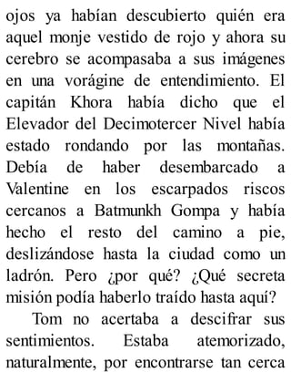 ojos ya habían descubierto quién era
aquel monje vestido de rojo y ahora su
cerebro se acompasaba a sus imágenes
en una vorágine de entendimiento. El
capitán Khora había dicho que el
Elevador del Decimotercer Nivel había
estado rondando por las montañas.
Debía de haber desembarcado a
Valentine en los escarpados riscos
cercanos a Batmunkh Gompa y había
hecho el resto del camino a pie,
deslizándose hasta la ciudad como un
ladrón. Pero ¿por qué? ¿Qué secreta
misión podía haberlo traído hasta aquí?
Tom no acertaba a descifrar sus
sentimientos. Estaba atemorizado,
naturalmente, por encontrarse tan cerca
 