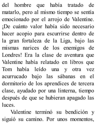 del hombre que había tratado de
matarlo, pero al mismo tiempo se sentía
emocionado por el arrojo de Valentine.
¡De cuánto valor había sido necesario
hacer acopio para escurrirse dentro de
la gran fortaleza de la Liga, bajo las
mismas narices de los enemigos de
Londres! Era la clase de aventura que
Valentine había relatado en libros que
Tom había leído una y otra vez
acurrucado bajo las sábanas en el
dormitorio de los aprendices de tercera
clase, ayudado por una linterna, tiempo
después de que se hubieran apagado las
luces.
Valentine terminó su bendición y
siguió su camino. Por unos momentos,
 