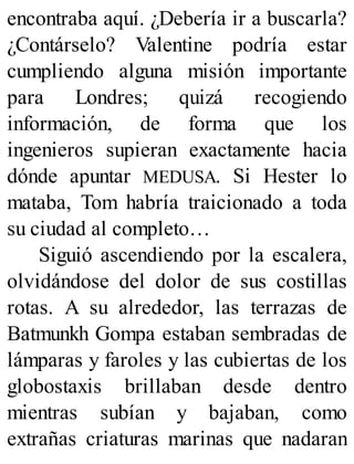 encontraba aquí. ¿Debería ir a buscarla?
¿Contárselo? Valentine podría estar
cumpliendo alguna misión importante
para Londres; quizá recogiendo
información, de forma que los
ingenieros supieran exactamente hacia
dónde apuntar MEDUSA. Si Hester lo
mataba, Tom habría traicionado a toda
su ciudad al completo…
Siguió ascendiendo por la escalera,
olvidándose del dolor de sus costillas
rotas. A su alrededor, las terrazas de
Batmunkh Gompa estaban sembradas de
lámparas y faroles y las cubiertas de los
globostaxis brillaban desde dentro
mientras subían y bajaban, como
extrañas criaturas marinas que nadaran
 
