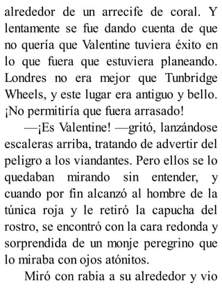 alrededor de un arrecife de coral. Y
lentamente se fue dando cuenta de que
no quería que Valentine tuviera éxito en
lo que fuera que estuviera planeando.
Londres no era mejor que Tunbridge
Wheels, y este lugar era antiguo y bello.
¡No permitiría que fuera arrasado!
—¡Es Valentine! —gritó, lanzándose
escaleras arriba, tratando de advertir del
peligro a los viandantes. Pero ellos se lo
quedaban mirando sin entender, y
cuando por fin alcanzó al hombre de la
túnica roja y le retiró la capucha del
rostro, se encontró con la cara redonda y
sorprendida de un monje peregrino que
lo miraba con ojos atónitos.
Miró con rabia a su alrededor y vio
 