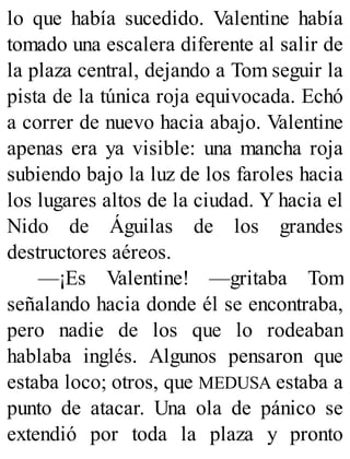 lo que había sucedido. Valentine había
tomado una escalera diferente al salir de
la plaza central, dejando a Tom seguir la
pista de la túnica roja equivocada. Echó
a correr de nuevo hacia abajo. Valentine
apenas era ya visible: una mancha roja
subiendo bajo la luz de los faroles hacia
los lugares altos de la ciudad. Y hacia el
Nido de Águilas de los grandes
destructores aéreos.
—¡Es Valentine! —gritaba Tom
señalando hacia donde él se encontraba,
pero nadie de los que lo rodeaban
hablaba inglés. Algunos pensaron que
estaba loco; otros, que MEDUSA estaba a
punto de atacar. Una ola de pánico se
extendió por toda la plaza y pronto
 