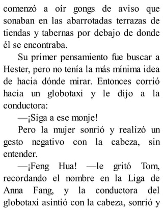 comenzó a oír gongs de aviso que
sonaban en las abarrotadas terrazas de
tiendas y tabernas por debajo de donde
él se encontraba.
Su primer pensamiento fue buscar a
Hester, pero no tenía la más mínima idea
de hacia dónde mirar. Entonces corrió
hacia un globotaxi y le dijo a la
conductora:
—¡Siga a ese monje!
Pero la mujer sonrió y realizó un
gesto negativo con la cabeza, sin
entender.
—¡Feng Hua! —le gritó Tom,
recordando el nombre en la Liga de
Anna Fang, y la conductora del
globotaxi asintió con la cabeza, sonrió y
 