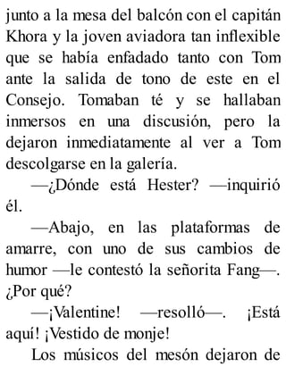 junto a la mesa del balcón con el capitán
Khora y la joven aviadora tan inflexible
que se había enfadado tanto con Tom
ante la salida de tono de este en el
Consejo. Tomaban té y se hallaban
inmersos en una discusión, pero la
dejaron inmediatamente al ver a Tom
descolgarse en la galería.
—¿Dónde está Hester? —inquirió
él.
—Abajo, en las plataformas de
amarre, con uno de sus cambios de
humor —le contestó la señorita Fang—.
¿Por qué?
—¡Valentine! —resolló—. ¡Está
aquí! ¡Vestido de monje!
Los músicos del mesón dejaron de
 