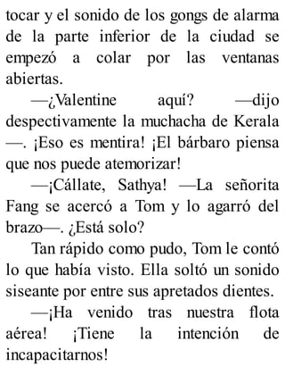 tocar y el sonido de los gongs de alarma
de la parte inferior de la ciudad se
empezó a colar por las ventanas
abiertas.
—¿Valentine aquí? —dijo
despectivamente la muchacha de Kerala
—. ¡Eso es mentira! ¡El bárbaro piensa
que nos puede atemorizar!
—¡Cállate, Sathya! —La señorita
Fang se acercó a Tom y lo agarró del
brazo—. ¿Está solo?
Tan rápido como pudo, Tom le contó
lo que había visto. Ella soltó un sonido
siseante por entre sus apretados dientes.
—¡Ha venido tras nuestra flota
aérea! ¡Tiene la intención de
incapacitarnos!
 